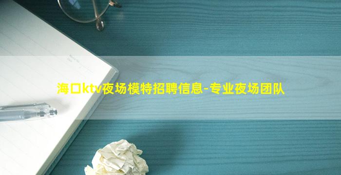 海口ktv夜场模特招聘信息-专业夜场团队